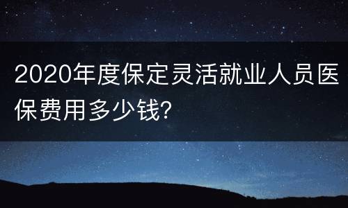 2020年度保定灵活就业人员医保费用多少钱？
