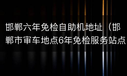 邯郸六年免检自助机地址（邯郸市审车地点6年免检服务站点明细(共27个）