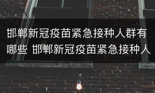 邯郸新冠疫苗紧急接种人群有哪些 邯郸新冠疫苗紧急接种人群有哪些要求
