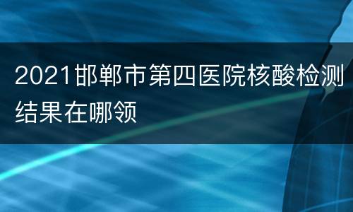 2021邯郸市第四医院核酸检测结果在哪领