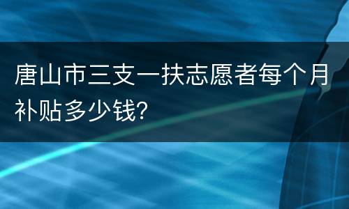 唐山市三支一扶志愿者每个月补贴多少钱？