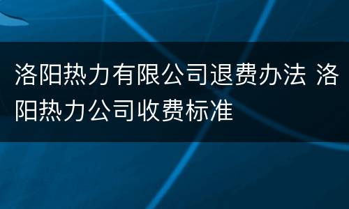 洛阳热力有限公司退费办法 洛阳热力公司收费标准