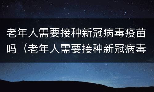老年人需要接种新冠病毒疫苗吗（老年人需要接种新冠病毒疫苗吗现在）