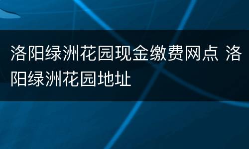 洛阳绿洲花园现金缴费网点 洛阳绿洲花园地址