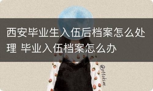 西安毕业生入伍后档案怎么处理 毕业入伍档案怎么办