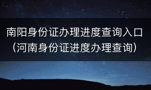 南阳身份证办理进度查询入口（河南身份证进度办理查询）