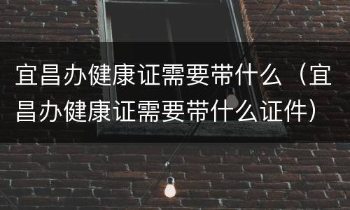 宜昌办健康证需要带什么（宜昌办健康证需要带什么证件）