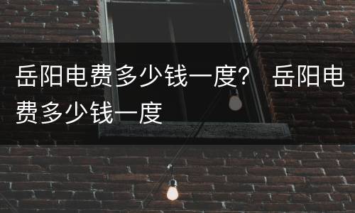 岳阳电费多少钱一度？ 岳阳电费多少钱一度