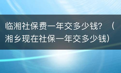 临湘社保费一年交多少钱？（湘乡现在社保一年交多少钱）