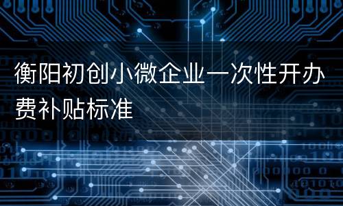 衡阳初创小微企业一次性开办费补贴标准