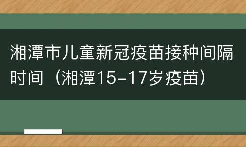 湘潭市儿童新冠疫苗接种间隔时间（湘潭15-17岁疫苗）