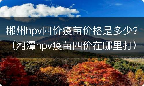 郴州hpv四价疫苗价格是多少？（湘潭hpv疫苗四价在哪里打）