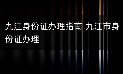 九江身份证办理指南 九江市身份证办理
