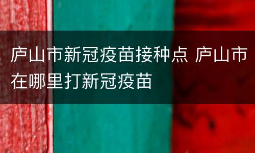 庐山市新冠疫苗接种点 庐山市在哪里打新冠疫苗