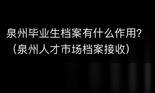 泉州毕业生档案有什么作用？（泉州人才市场档案接收）