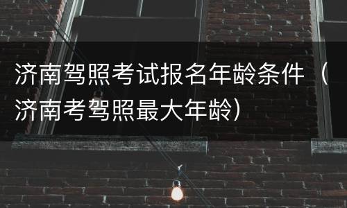 济南驾照考试报名年龄条件（济南考驾照最大年龄）