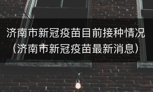 济南市新冠疫苗目前接种情况（济南市新冠疫苗最新消息）