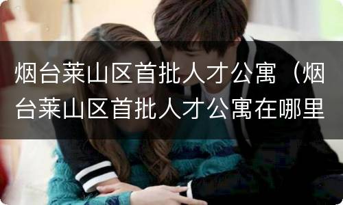 烟台莱山区首批人才公寓（烟台莱山区首批人才公寓在哪里）
