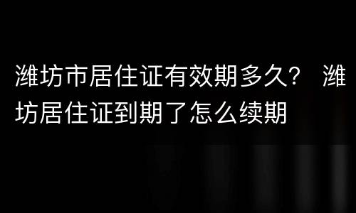 潍坊市居住证有效期多久？ 潍坊居住证到期了怎么续期