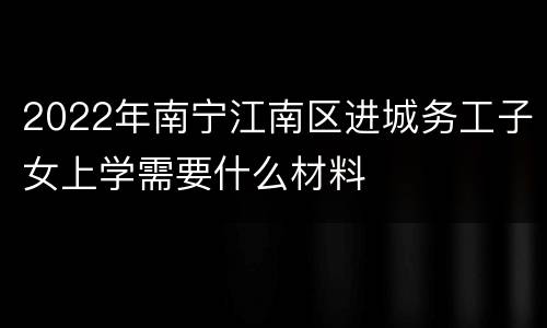 2022年南宁江南区进城务工子女上学需要什么材料