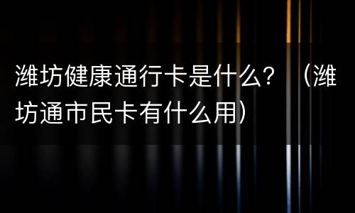 潍坊健康通行卡是什么？（潍坊通市民卡有什么用）