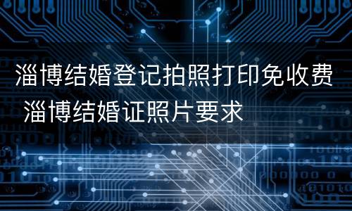 淄博结婚登记拍照打印免收费 淄博结婚证照片要求