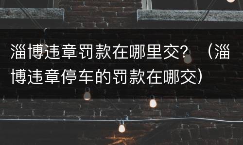 淄博违章罚款在哪里交？（淄博违章停车的罚款在哪交）