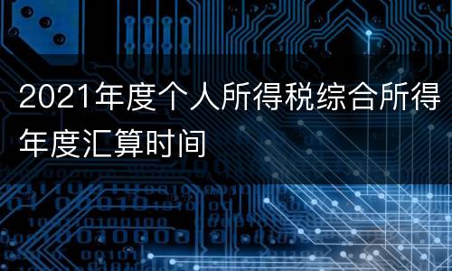 2021年度个人所得税综合所得年度汇算时间