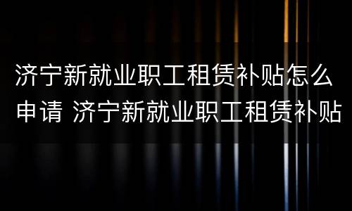济宁新就业职工租赁补贴怎么申请 济宁新就业职工租赁补贴怎么申请领取