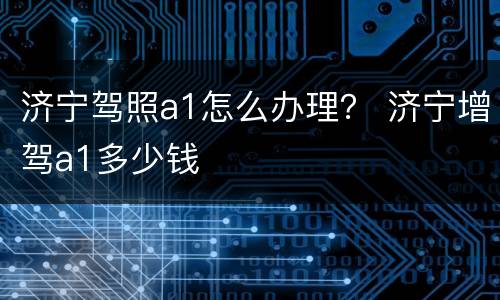济宁驾照a1怎么办理？ 济宁增驾a1多少钱