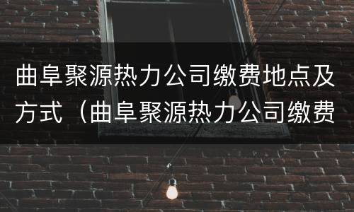 曲阜聚源热力公司缴费地点及方式（曲阜聚源热力公司缴费地点及方式是什么）