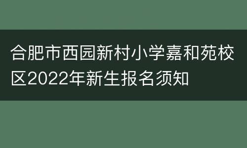合肥市西园新村小学嘉和苑校区2022年新生报名须知
