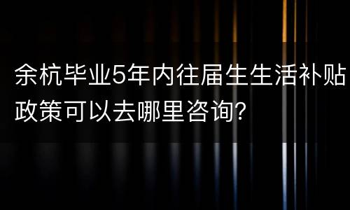 余杭毕业5年内往届生生活补贴政策可以去哪里咨询？