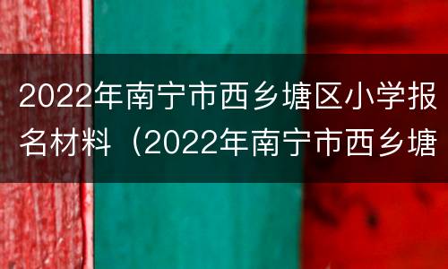 2022年南宁市西乡塘区小学报名材料（2022年南宁市西乡塘区小学报名材料是什么）