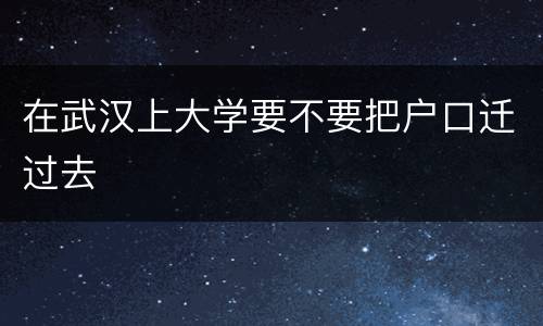 在武汉上大学要不要把户口迁过去