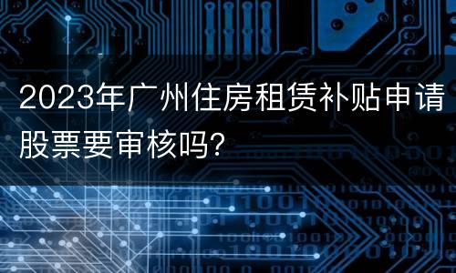 2023年广州住房租赁补贴申请股票要审核吗？