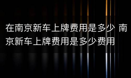 在南京新车上牌费用是多少 南京新车上牌费用是多少费用