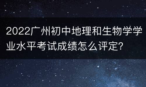 2022广州初中地理和生物学学业水平考试成绩怎么评定？