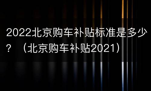 2022北京购车补贴标准是多少？（北京购车补贴2021）