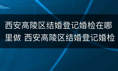 西安高陵区结婚登记婚检在哪里做 西安高陵区结婚登记婚检在哪里做的