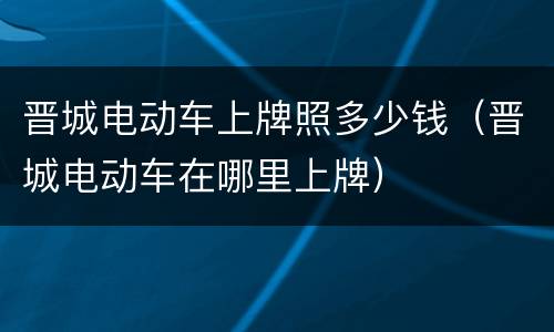 晋城电动车上牌照多少钱（晋城电动车在哪里上牌）