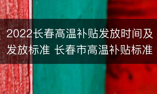 2022长春高温补贴发放时间及发放标准 长春市高温补贴标准