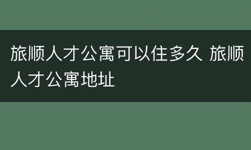 旅顺人才公寓可以住多久 旅顺人才公寓地址
