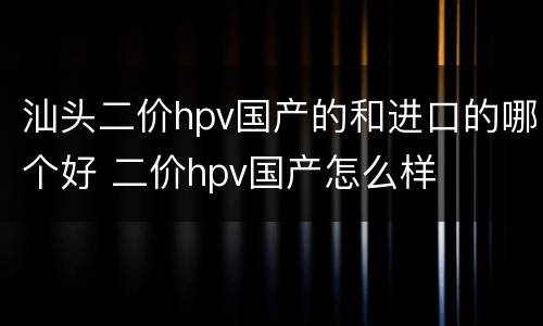 汕头二价hpv国产的和进口的哪个好 二价hpv国产怎么样