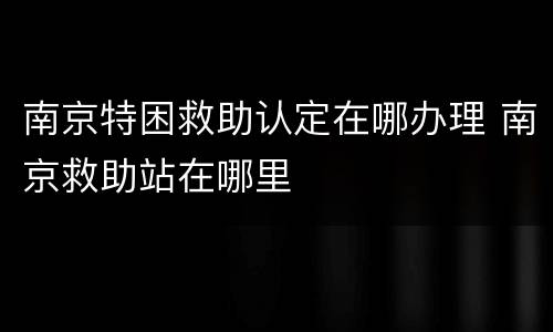 南京特困救助认定在哪办理 南京救助站在哪里