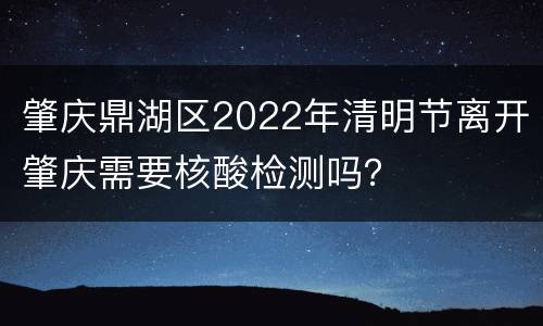 肇庆鼎湖区2022年清明节离开肇庆需要核酸检测吗？