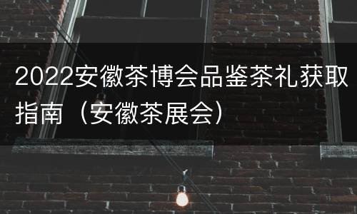 2022安徽茶博会品鉴茶礼获取指南（安徽茶展会）