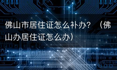 佛山市居住证怎么补办？（佛山办居住证怎么办）