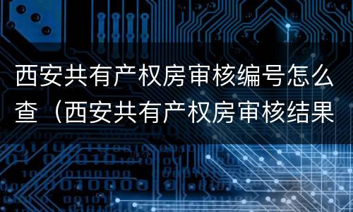 西安共有产权房审核编号怎么查（西安共有产权房审核结果在哪里查询）