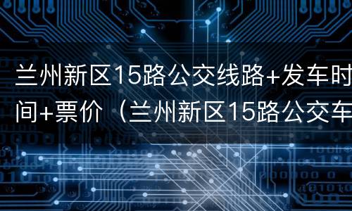 兰州新区15路公交线路+发车时间+票价（兰州新区15路公交车路线图）